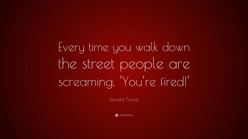 Donald Trump Quote: “Every time you walk down the street people are screaming, ‘You’re fired!’”