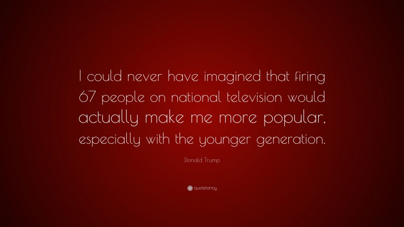 Donald Trump Quote: “I could never have imagined that firing 67 people on national television would actually make me more popular, especially with the younger generation.”