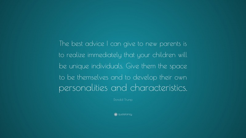 Donald Trump Quote: “The best advice I can give to new parents is to realize immediately that your children will be unique individuals. Give them the space to be themselves and to develop their own personalities and characteristics.”