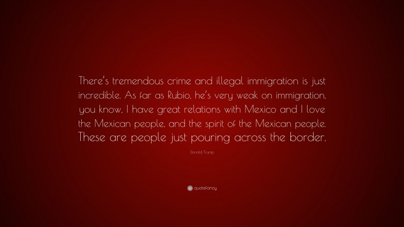 Donald Trump Quote: “There’s tremendous crime and illegal immigration is just incredible. As far as Rubio, he’s very weak on immigration, you know, I have great relations with Mexico and I love the Mexican people, and the spirit of the Mexican people. These are people just pouring across the border.”