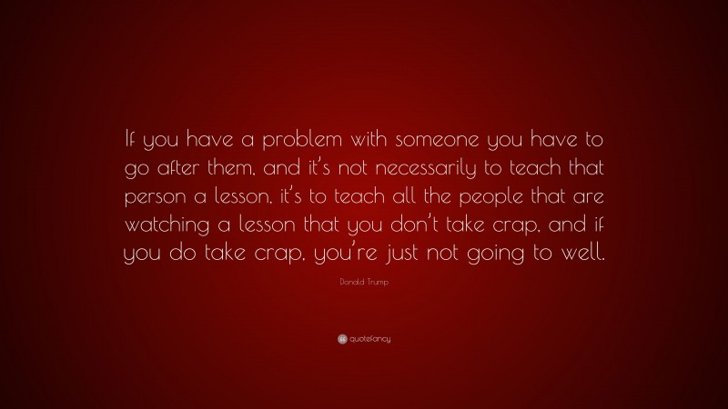 Donald Trump Quote: “If you have a problem with someone you have to go after them, and it’s not necessarily to teach that person a lesson, it’s to teach all the people that are watching a lesson that you don’t take crap, and if you do take crap, you’re just not going to well.”