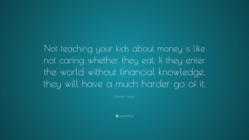 Donald Trump Quote: “Not teaching your kids about money is like not caring whether they eat. If they enter the world without financial knowledge, they will have a much harder go of it.”