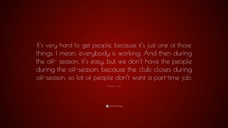 Donald Trump Quote: “It’s very hard to get people, because it’s just one of those things. I mean, everybody is working. And then during the off- season, it’s easy, but we don’t have the people during the off-season, because the club closes during off-season, so lot of people don’t want a part-time job.”