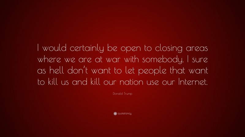 Donald Trump Quote: “I would certainly be open to closing areas where we are at war with somebody. I sure as hell don’t want to let people that want to kill us and kill our nation use our Internet.”