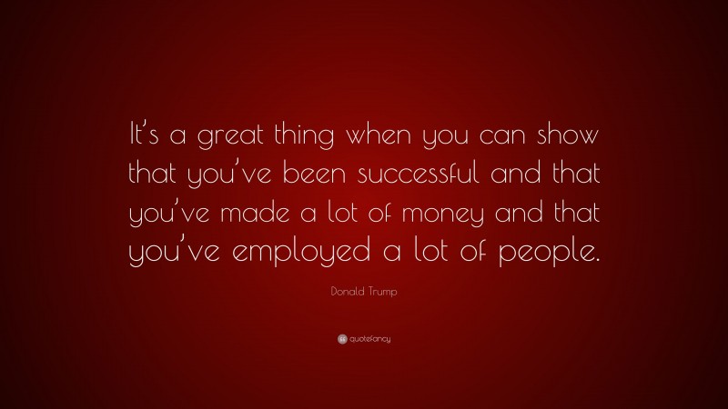 Donald Trump Quote: “It’s a great thing when you can show that you’ve been successful and that you’ve made a lot of money and that you’ve employed a lot of people.”