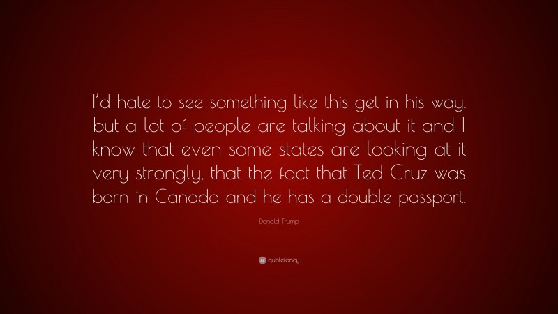 Donald Trump Quote: “I’d hate to see something like this get in his way, but a lot of people are talking about it and I know that even some states are looking at it very strongly, that the fact that Ted Cruz was born in Canada and he has a double passport.”
