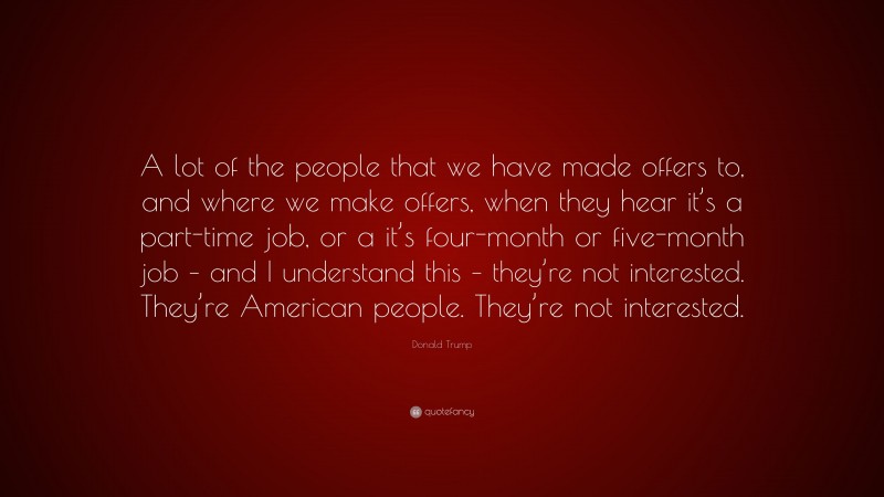 Donald Trump Quote: “A lot of the people that we have made offers to, and where we make offers, when they hear it’s a part-time job, or a it’s four-month or five-month job – and I understand this – they’re not interested. They’re American people. They’re not interested.”