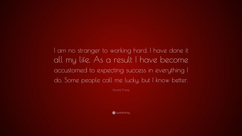 Donald Trump Quote: “I am no stranger to working hard. I have done it all my life. As a result I have become accustomed to expecting success in everything I do. Some people call me lucky, but I know better.”
