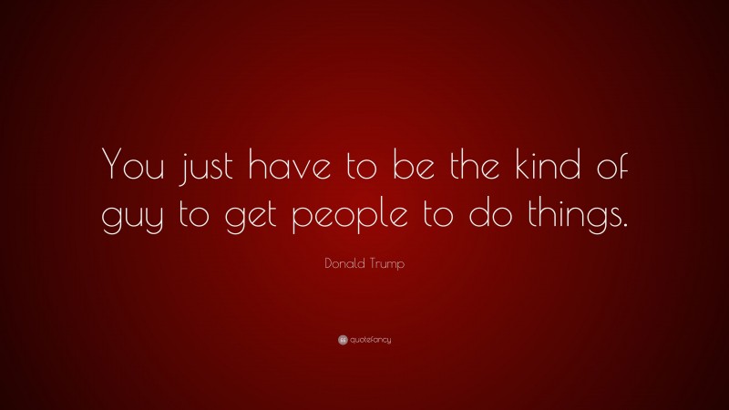 Donald Trump Quote: “You just have to be the kind of guy to get people to do things.”