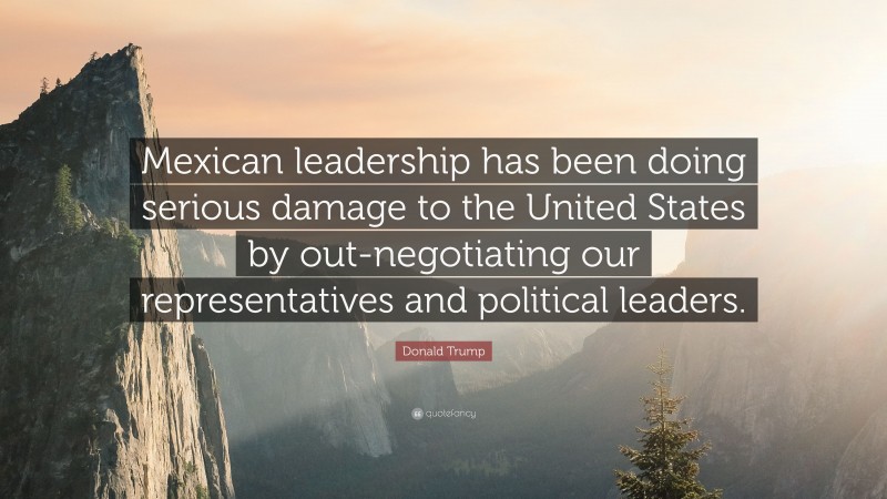 Donald Trump Quote: “Mexican leadership has been doing serious damage to the United States by out-negotiating our representatives and political leaders.”