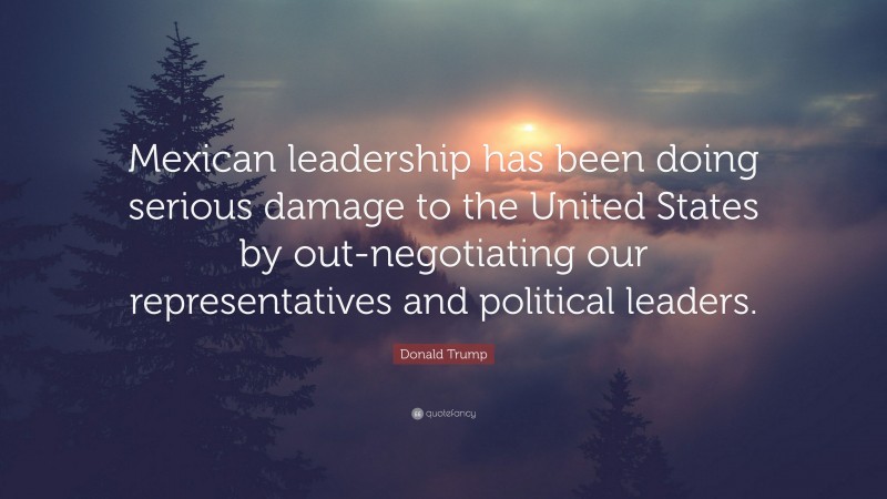 Donald Trump Quote: “Mexican leadership has been doing serious damage to the United States by out-negotiating our representatives and political leaders.”