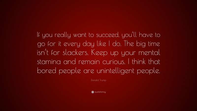 Donald Trump Quote: “If you really want to succeed, you’ll have to go for it every day like I do. The big time isn’t for slackers. Keep up your mental stamina and remain curious. I think that bored people are unintelligent people.”