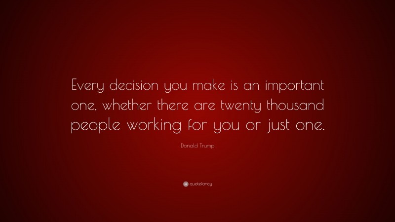 Donald Trump Quote: “Every decision you make is an important one, whether there are twenty thousand people working for you or just one.”