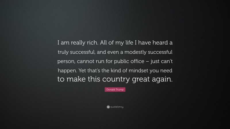 Donald Trump Quote: “I am really rich. All of my life I have heard a truly successful, and even a modestly successful person, cannot run for public office – just can’t happen. Yet that’s the kind of mindset you need to make this country great again.”