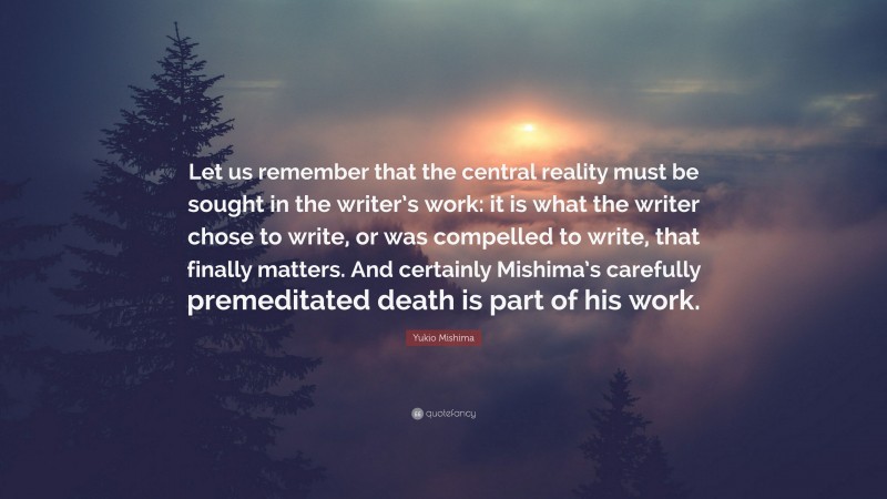 Yukio Mishima Quote: “Let us remember that the central reality must be sought in the writer’s work: it is what the writer chose to write, or was compelled to write, that finally matters. And certainly Mishima’s carefully premeditated death is part of his work.”