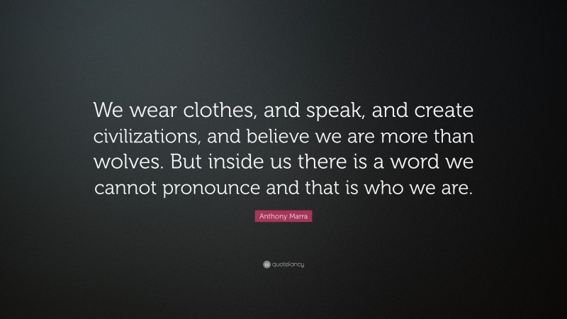 Anthony Marra Quote: “We wear clothes, and speak, and create civilizations, and believe we are more than wolves. But inside us there is a word we cannot pronounce and that is who we are.”
