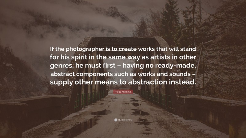 Yukio Mishima Quote: “If the photographer is to create works that will stand for his spirit in the same way as artists in other genres, he must first – having no ready-made, abstract components such as works and sounds – supply other means to abstraction instead.”