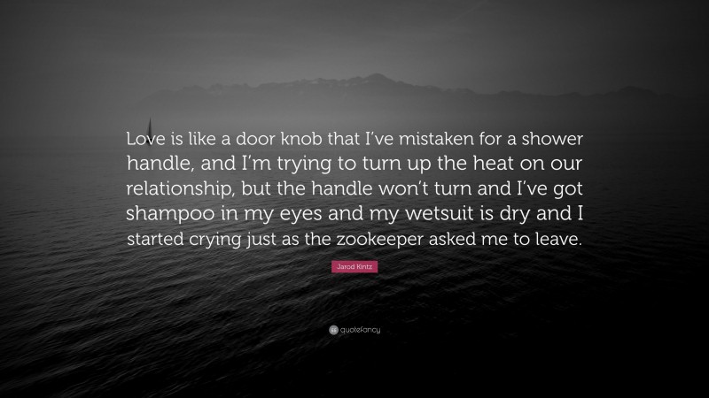 Jarod Kintz Quote: “Love is like a door knob that I’ve mistaken for a shower handle, and I’m trying to turn up the heat on our relationship, but the handle won’t turn and I’ve got shampoo in my eyes and my wetsuit is dry and I started crying just as the zookeeper asked me to leave.”