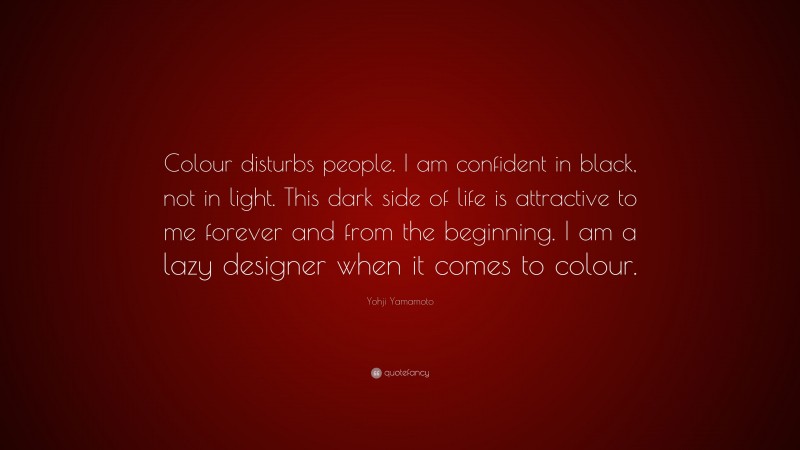 Yohji Yamamoto Quote: “Colour disturbs people. I am confident in black, not in light. This dark side of life is attractive to me forever and from the beginning. I am a lazy designer when it comes to colour.”