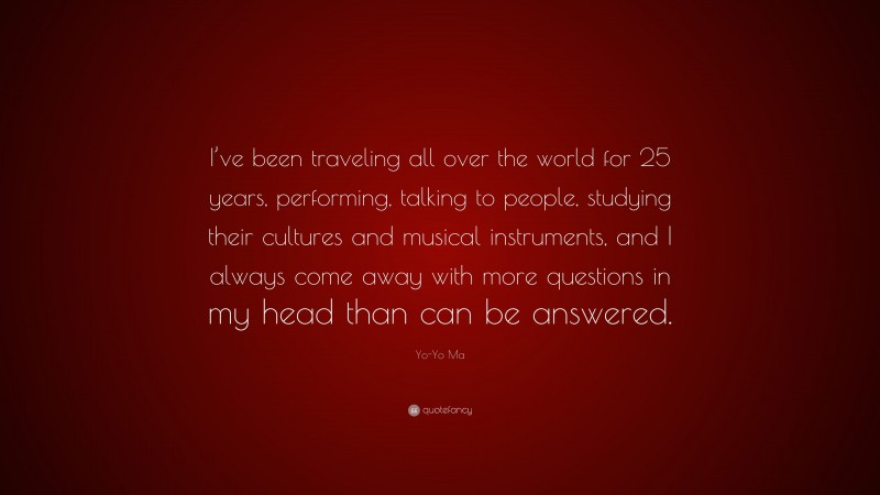 Yo-Yo Ma Quote: “I’ve been traveling all over the world for 25 years, performing, talking to people, studying their cultures and musical instruments, and I always come away with more questions in my head than can be answered.”