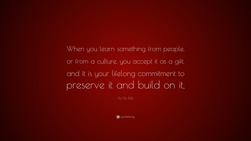 Yo-Yo Ma Quote: “When you learn something from people, or from a culture, you accept it as a gift, and it is your lifelong commitment to preserve it and build on it.”