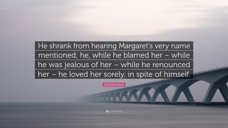 Elizabeth Gaskell Quote: “He shrank from hearing Margaret’s very name mentioned; he, while he blamed her – while he was jealous of her – while he renounced her – he loved her sorely, in spite of himself.”