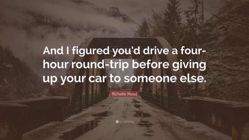 Richelle Mead Quote: “And I figured you’d drive a four-hour round-trip before giving up your car to someone else.”