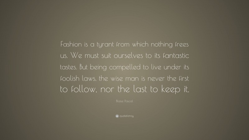 Blaise Pascal Quote: “Fashion is a tyrant from which nothing frees us. We must suit ourselves to its fantastic tastes. But being compelled to live under its foolish laws, the wise man is never the first to follow, nor the last to keep it.”