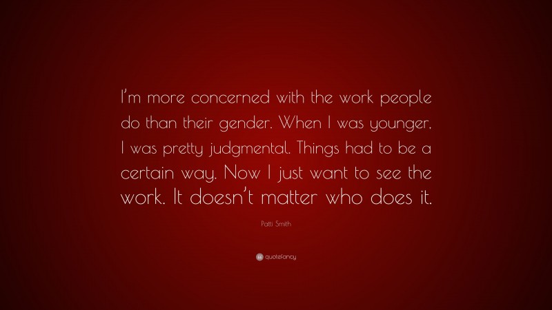 Patti Smith Quote: “I’m more concerned with the work people do than their gender. When I was younger, I was pretty judgmental. Things had to be a certain way. Now I just want to see the work. It doesn’t matter who does it.”