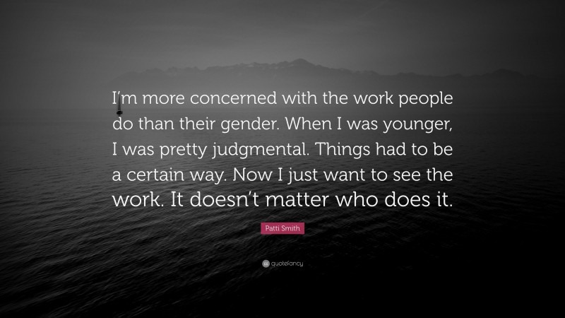 Patti Smith Quote: “I’m more concerned with the work people do than their gender. When I was younger, I was pretty judgmental. Things had to be a certain way. Now I just want to see the work. It doesn’t matter who does it.”