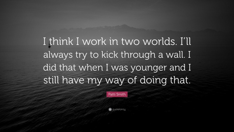 Patti Smith Quote: “I think I work in two worlds. I’ll always try to kick through a wall. I did that when I was younger and I still have my way of doing that.”