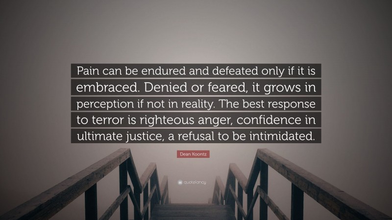 Dean Koontz Quote: “Pain can be endured and defeated only if it is embraced. Denied or feared, it grows in perception if not in reality. The best response to terror is righteous anger, confidence in ultimate justice, a refusal to be intimidated.”