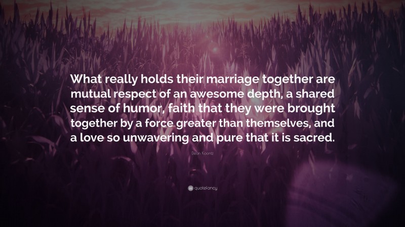 Dean Koontz Quote: “What really holds their marriage together are mutual respect of an awesome depth, a shared sense of humor, faith that they were brought together by a force greater than themselves, and a love so unwavering and pure that it is sacred.”