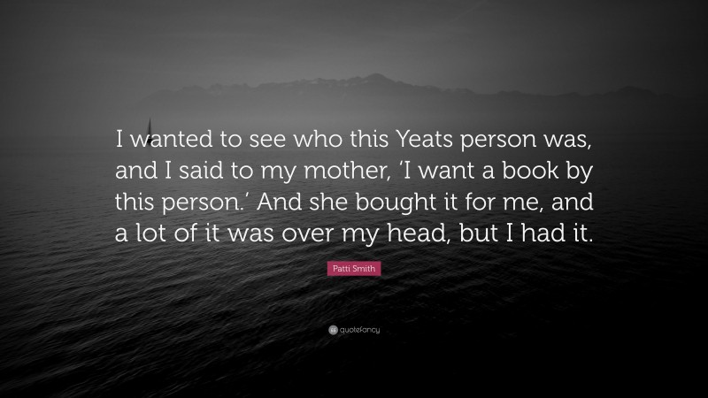 Patti Smith Quote: “I wanted to see who this Yeats person was, and I said to my mother, ‘I want a book by this person.’ And she bought it for me, and a lot of it was over my head, but I had it.”