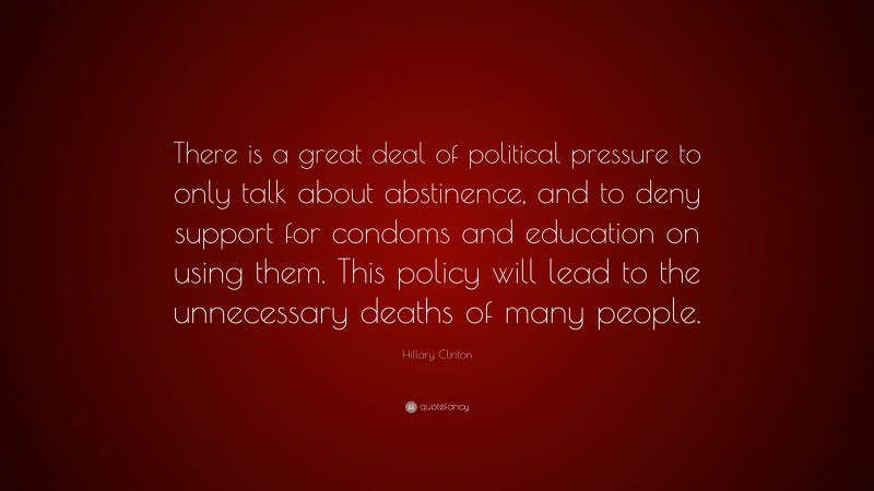 Hillary Clinton Quote: “There is a great deal of political pressure to only talk about abstinence, and to deny support for condoms and education on using them. This policy will lead to the unnecessary deaths of many people.”