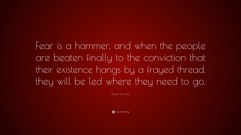 Dean Koontz Quote: “Fear is a hammer, and when the people are beaten finally to the conviction that their existence hangs by a frayed thread, they will be led where they need to go.”