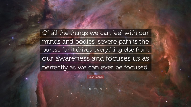 Dean Koontz Quote: “Of all the things we can feel with our minds and bodies, severe pain is the purest, for it drives everything else from our awareness and focuses us as perfectly as we can ever be focused.”