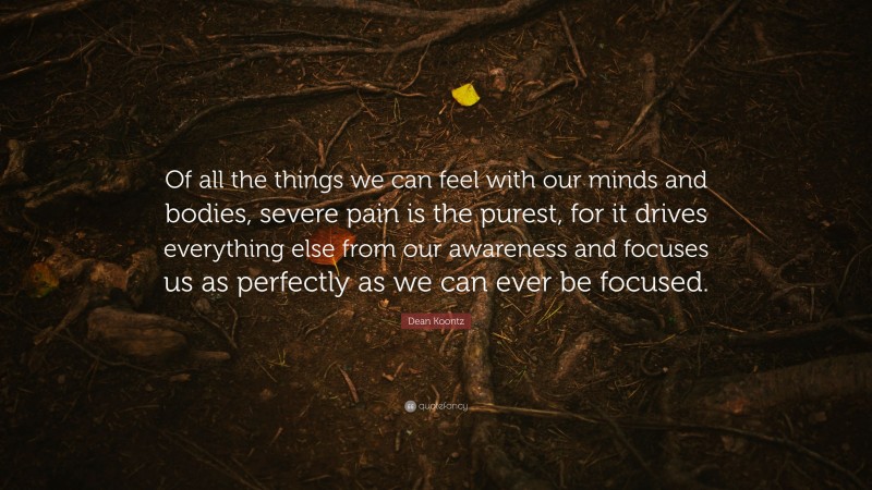 Dean Koontz Quote: “Of all the things we can feel with our minds and bodies, severe pain is the purest, for it drives everything else from our awareness and focuses us as perfectly as we can ever be focused.”