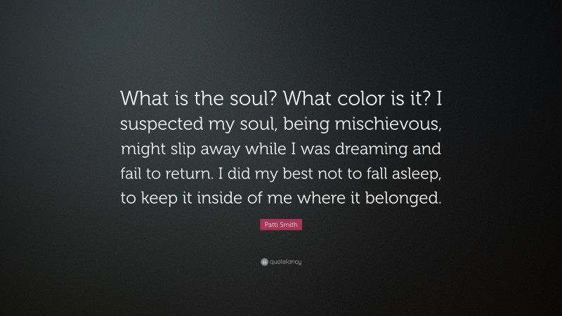Patti Smith Quote: “What is the soul? What color is it? I suspected my soul, being mischievous, might slip away while I was dreaming and fail to return. I did my best not to fall asleep, to keep it inside of me where it belonged.”