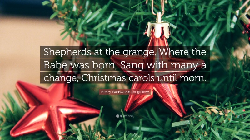 Henry Wadsworth Longfellow Quote: “Shepherds at the grange, Where the Babe was born, Sang with many a change, Christmas carols until morn.”