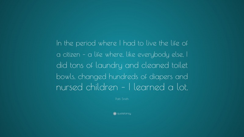 Patti Smith Quote: “In the period where I had to live the life of a citizen – a life where, like everybody else, I did tons of laundry and cleaned toilet bowls, changed hundreds of diapers and nursed children – I learned a lot.”