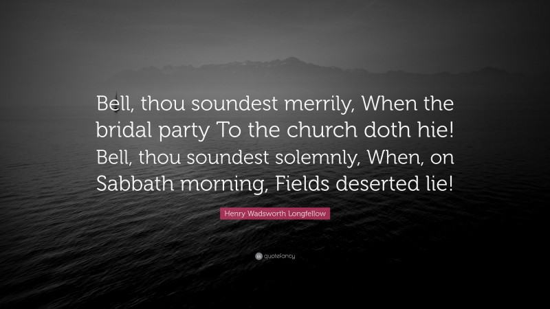Henry Wadsworth Longfellow Quote: “Bell, thou soundest merrily, When the bridal party To the church doth hie! Bell, thou soundest solemnly, When, on Sabbath morning, Fields deserted lie!”