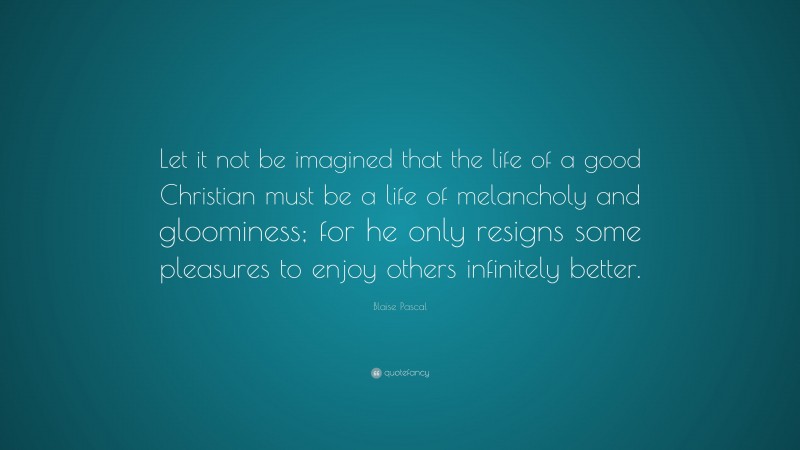 Blaise Pascal Quote: “Let it not be imagined that the life of a good Christian must be a life of melancholy and gloominess; for he only resigns some pleasures to enjoy others infinitely better.”