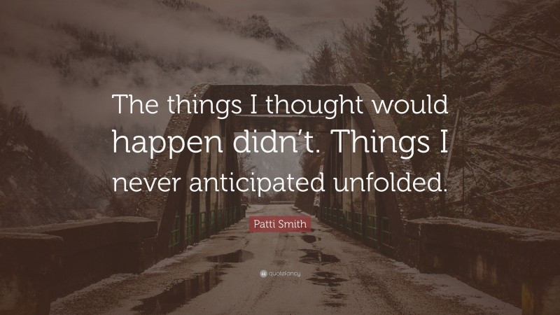 Patti Smith Quote: “The things I thought would happen didn’t. Things I never anticipated unfolded.”