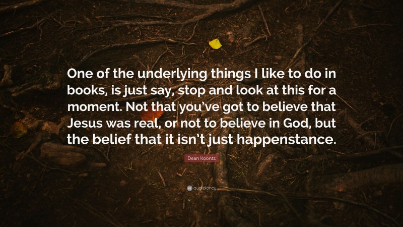 Dean Koontz Quote: “One of the underlying things I like to do in books, is just say, stop and look at this for a moment. Not that you’ve got to believe that Jesus was real, or not to believe in God, but the belief that it isn’t just happenstance.”