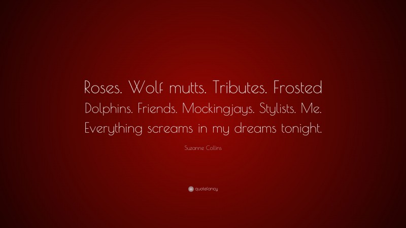 Suzanne Collins Quote: “Roses. Wolf mutts. Tributes. Frosted Dolphins. Friends. Mockingjays. Stylists. Me. Everything screams in my dreams tonight.”