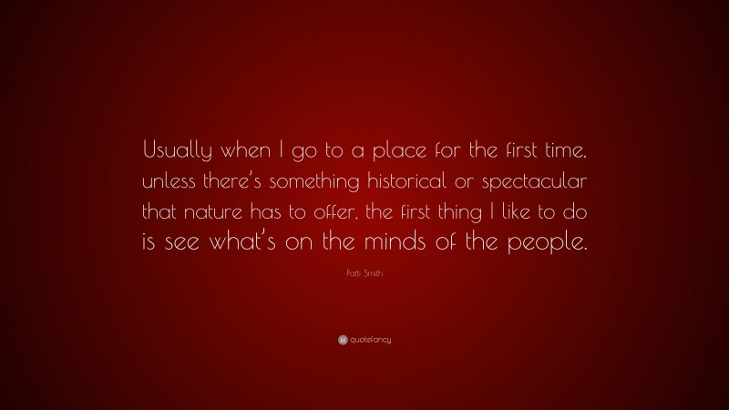 Patti Smith Quote: “Usually when I go to a place for the first time, unless there’s something historical or spectacular that nature has to offer, the first thing I like to do is see what’s on the minds of the people.”