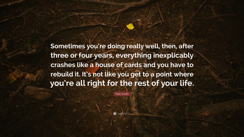 Patti Smith Quote: “Sometimes you’re doing really well, then, after three or four years, everything inexplicably crashes like a house of cards and you have to rebuild it. It’s not like you get to a point where you’re all right for the rest of your life.”