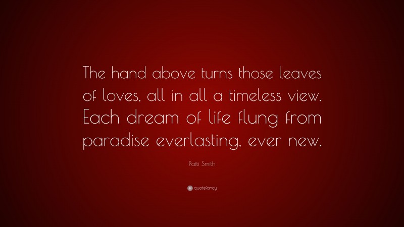 Patti Smith Quote: “The hand above turns those leaves of loves, all in all a timeless view. Each dream of life flung from paradise everlasting, ever new.”