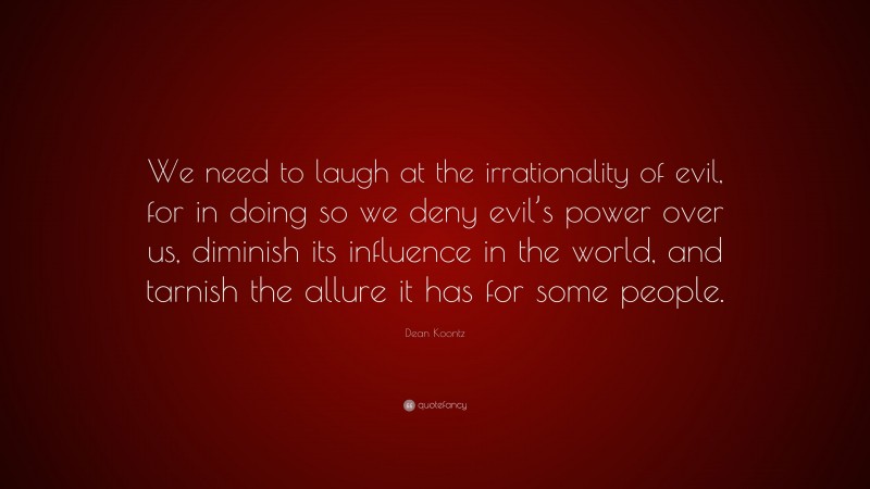 Dean Koontz Quote: “We need to laugh at the irrationality of evil, for in doing so we deny evil’s power over us, diminish its influence in the world, and tarnish the allure it has for some people.”